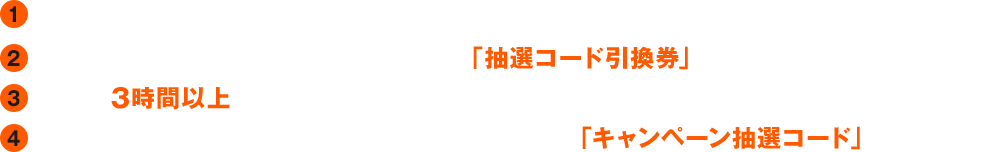 1. キャンペーン実施店舗へ行く　2. 店舗受付にてキャンペーン参加と伝えて「抽選コード引換券」を受け取る　3. 店舗を3時間以上利用する　4. 退店時に受付で「抽選コード引換券」と引き換えに「キャンペーン抽選コード」を受け取る