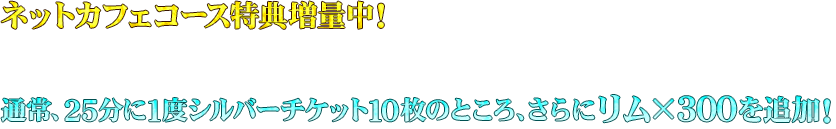 ネットカフェ特典を追加！通常、25分に1度シルバーチケット10枚のところ、さらにリム×300を追加！