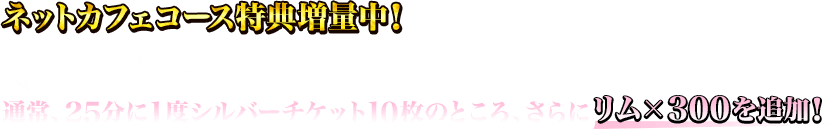 ネットカフェ特典を追加！通常、25分に1度シルバーチケット10枚のところ、さらにリム×300を追加！