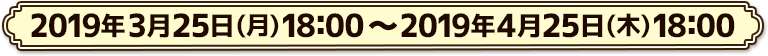 2019年3月25日(月)18:00 ～ 2019年4月25日(木)18:00