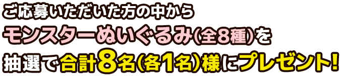 ご応募いただいた方の中からモンスターぬいぐるみ（全8種）を抽選で合計8名（各1名）様にプレゼント！