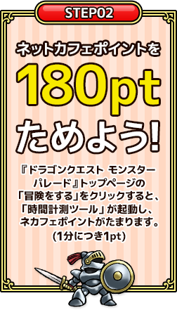 2.ネットカフェポイントを180ptためよう!『ドラゴンクエスト　モンスターパレード』トップページの「冒険をする」をクリックすると、「ネットカフェプレイ時間計測ツール」が起動し、ネカフェポイントがたまります。(1分につき1pt)