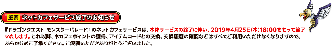 【重要】ネットカフェサービス終了のお知らせ　『ドラゴンクエスト モンスターパレード』のネットカフェサービスは、本体サービスの終了に伴い、2019年4月25日(木)18:00 をもって終了いたします。これ以降、ネカフェポイントの獲得、アイテムコードとの交換、交換履歴の確認などはすべてご利用いただけなくなりますので、あらかじめご了承ください。ご愛顧いただきありがとうございました。
