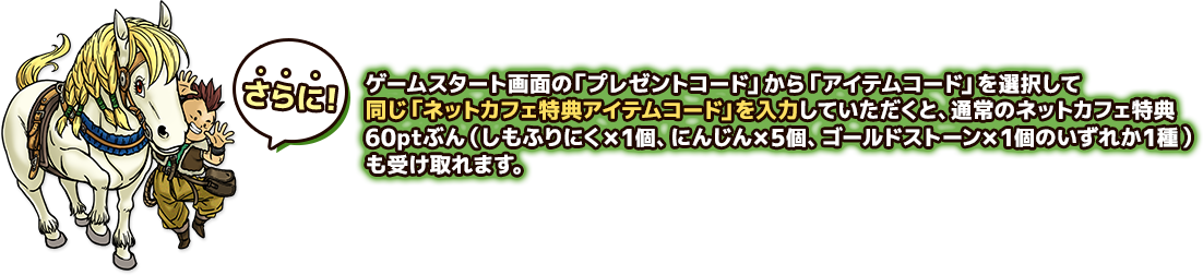 さらに！ゲームスタート画面の「プレゼントコード」から「アイテムコード」を選択して同じ「ネットカフェ特典アイテムコード」を入力していただくと、通常のネットカフェ特典60ptぶん（しもふりにく×1個、にんじん×5個、ゴールドストーン×1個のいずれか1種）も受け取れます。