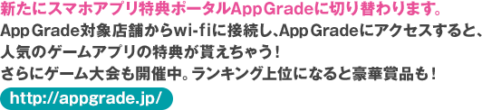 新たにスマホアプリ特典ポータルAppGradeに切り替わります。AppGrade対象店舗からwi-f iに接続し、AppGradeにアクセスすると、人気のゲームアプリの特典が貰えちゃう！さらにゲーム大会も開催中。ランキング上位になると豪華賞品も！