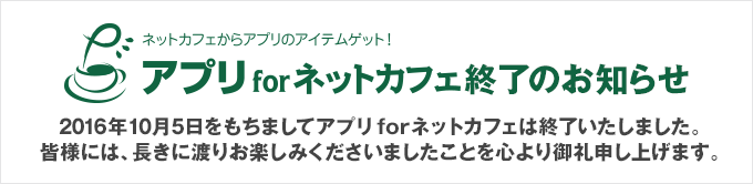 2016年9月28日をもちましてアプリforネットカフェは終了いたしました。 皆様には、長きに渡りお楽しみくださいましたことを心より御礼申し上げます。