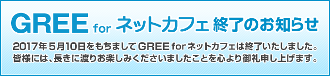 2017年5月10日をもちましてGREEforネットカフェは終了いたしました。皆様には、長きに渡りお楽しみくださいましたことを心より御礼申し上げます。