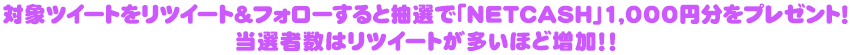 対象ツイートをリツイート＆フォローすると抽選で「NETCASH」1,000円分をプレゼント！当選者数はリツイートが多いほど増加！！