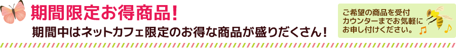 期間限定お得商品！期間中はネットカフェ限定のお得な商品が盛りだくさん！