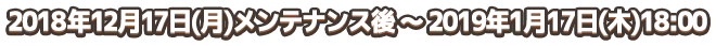 2018年12月17日(月)メンテナンス後 ～ 2019年1月17日(木)18:00