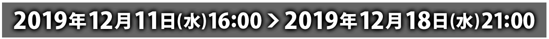 2019年12月11日(水)16:00 ～ 2019年12月18日(水)21:00
