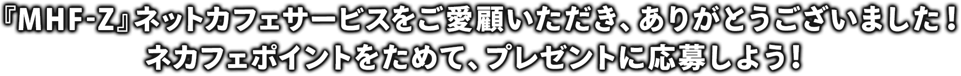 『MHF-Z』ネットカフェサービスをご愛顧いただき、ありがとうございました！ネカフェポイントをためて、プレゼントに応募しよう！