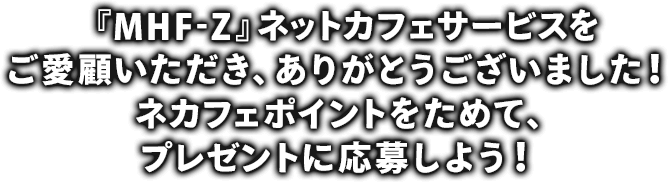 『MHF-Z』ネットカフェサービスをご愛顧いただき、ありがとうございました！ネカフェポイントをためて、プレゼントに応募しよう！